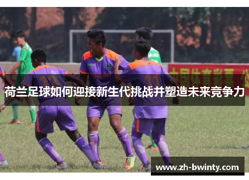 荷兰足球如何迎接新生代挑战并塑造未来竞争力